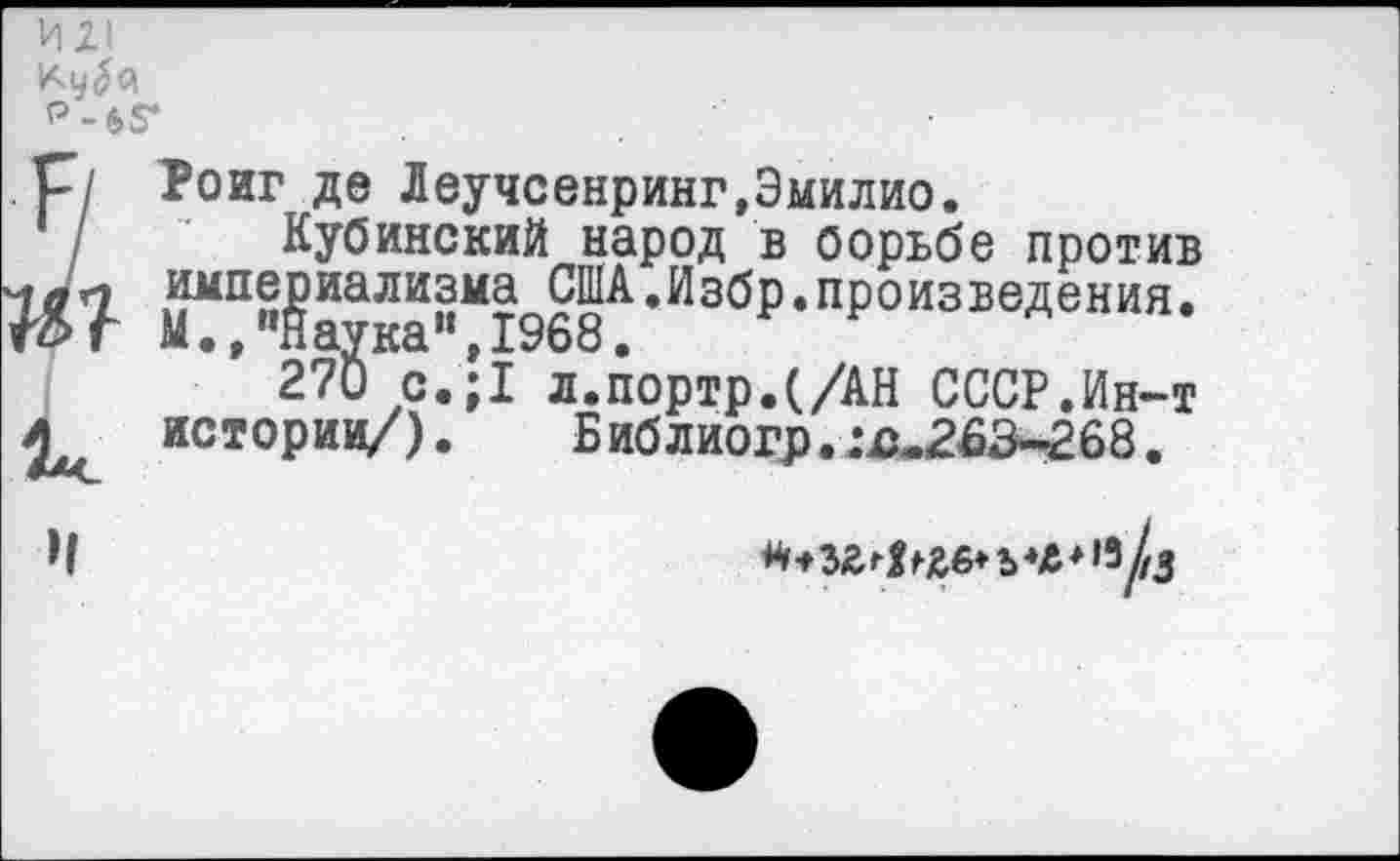 ﻿ИХ1
Р-65*
,р/ Роиг де Леучсенринг,Эмилио.
/ Кубинский народ в борьбе против
^“§§^^9^-ИзбР-п₽оизведения.
’ 270 о.;1 л.портр.(/АН СССР.Ин-т истории/). Библиогр.:я.263-268.